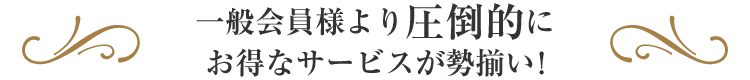 一般会員様より圧倒的にお得なサービスが勢揃い！