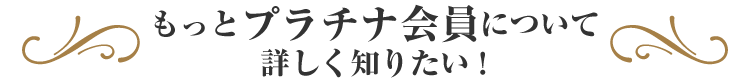 もっとプラチナ会員について詳しく知りたい！
